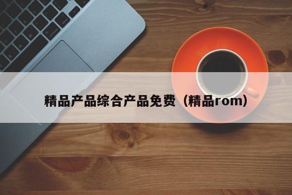 精品产品综合产品免费（精品rom）