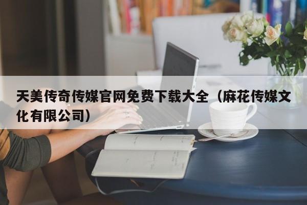 天美传奇传媒官网免费下载大全（麻花传媒文化有限公司）