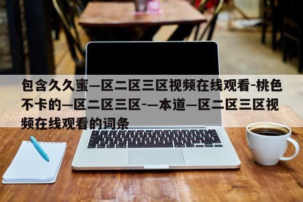 包含久久蜜—区二区三区视频在线观看-桃色不卡的—区二区三区-—本道—区二区三区视频在线观看的词条