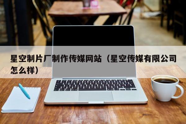 星空制片厂制作传媒网站（星空传媒有限公司怎么样）