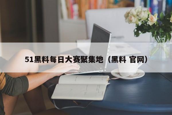 51黑料每日大赛聚集地（黑料 官网）