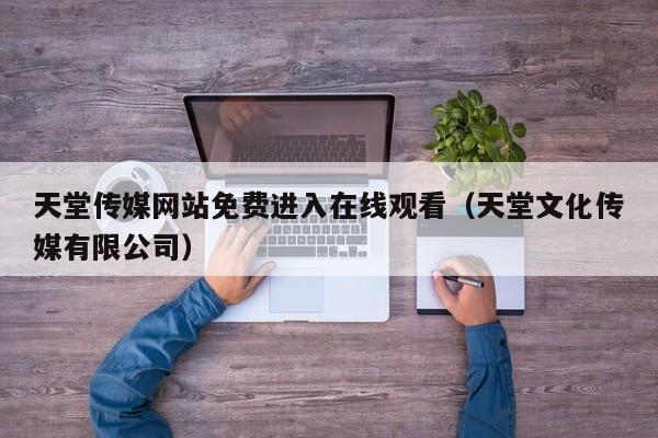 天堂传媒网站免费进入在线观看（天堂文化传媒有限公司）
