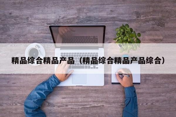 精品综合精品产品（精品综合精品产品综合）