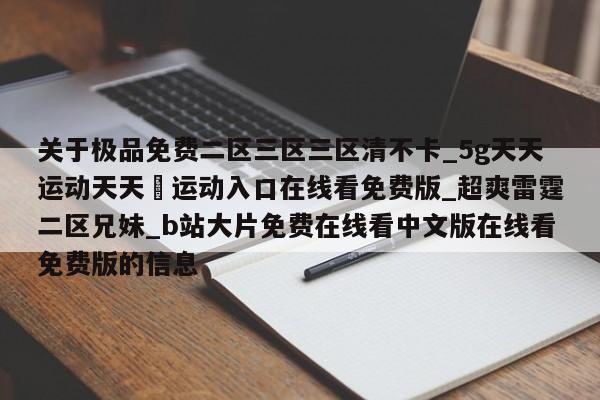 关于极品免费二区三区三区清不卡_5g天天运动天天奭运动入口在线看免费版_超爽雷霆二区兄妹_b站大片免费在线看中文版在线看免费版的信息