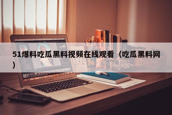 51爆料吃瓜黑料视频在线观看（吃瓜黑料网）