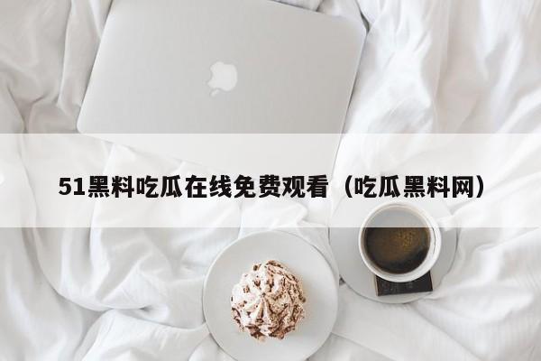 51黑料吃瓜在线免费观看（吃瓜黑料网）