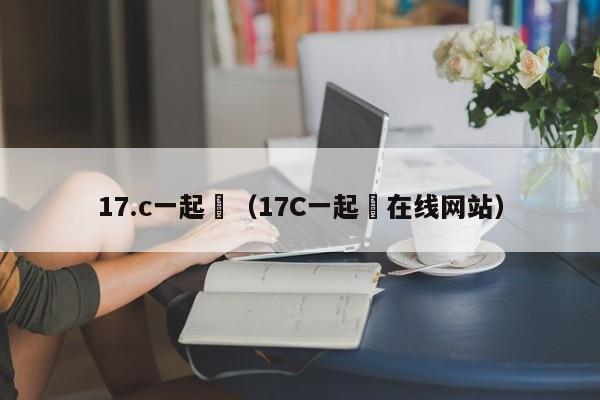 17.c一起橾（17C一起橾在线网站）