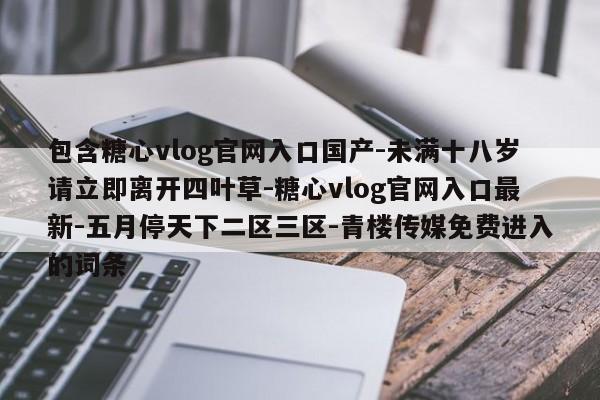 包含糖心vlog官网入口国产-未满十八岁请立即离开四叶草-糖心vlog官网入口最新-五月停天下二区三区-青楼传媒免费进入的词条